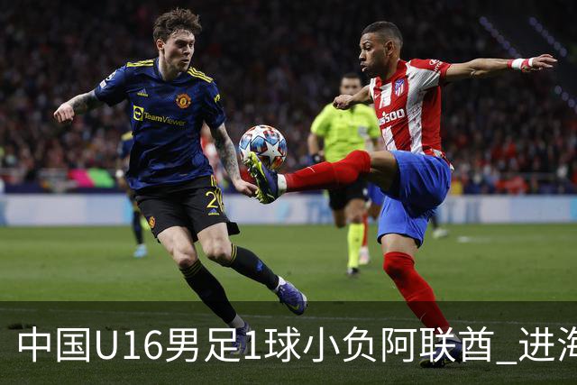 中国U16男足1球小负阿联酋 进海湾杯半决赛主动权旁落