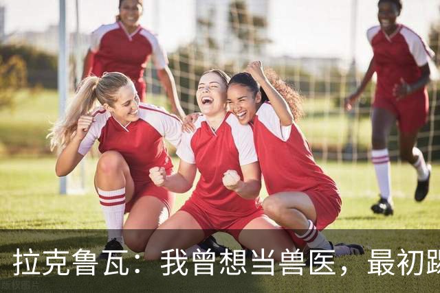 拉克鲁瓦：我曾想当兽医，最初踢门将是受父亲影响