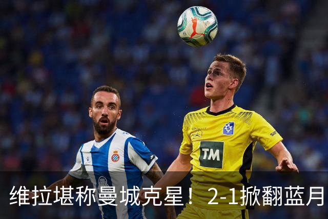 维拉堪称曼城克星！2-1掀翻蓝月亮终结7连胜，帮了阿森纳一把！