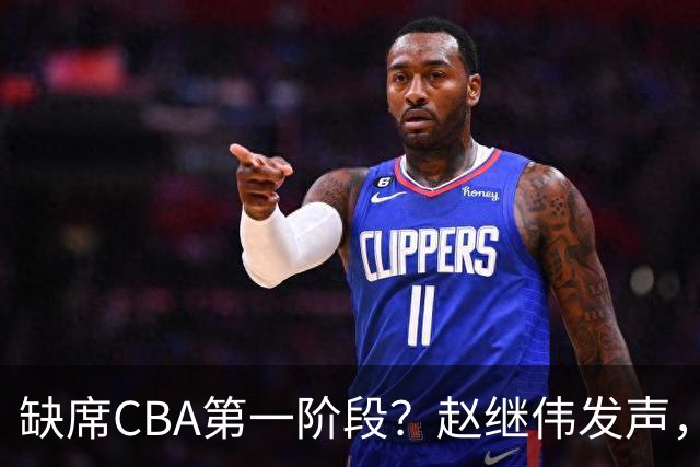 缺席CBA第一阶段？赵继伟发声，官宣决定，愿望曝光，此前因伤离开男篮