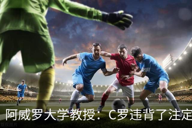 阿威罗大学教授：C罗违背了注定的命运，衰老并不意味可以抛弃