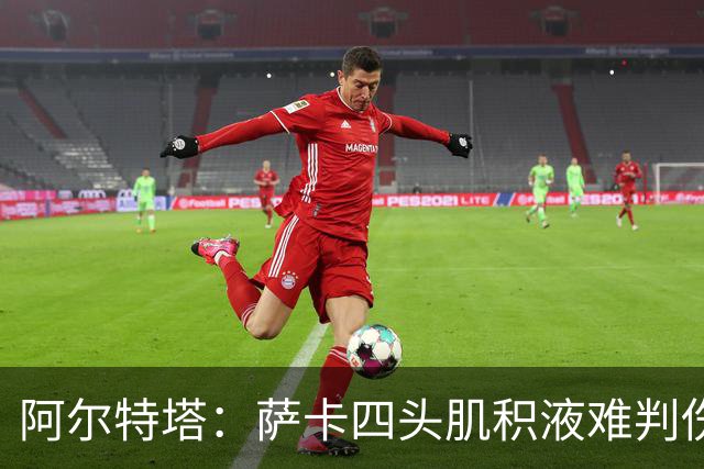 阿尔特塔：萨卡四头肌积液难判伤情，今天做核磁