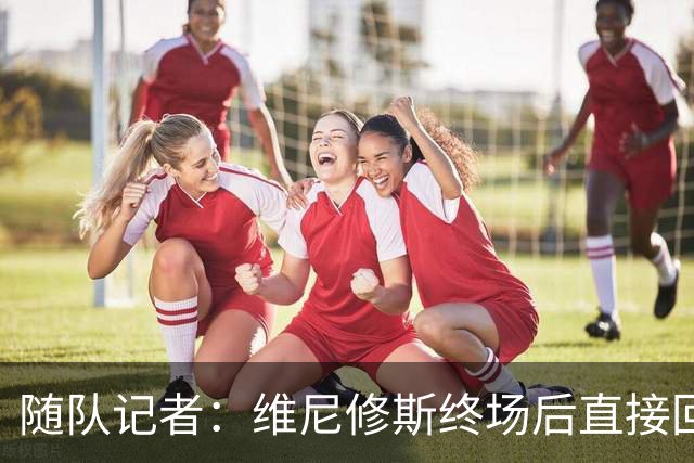 随队记者：维尼修斯终场后直接回更衣室，他的处境很糟糕