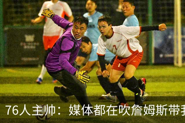 76人主帅：媒体都在吹詹姆斯带我们战胜尼克斯，但不能忽视别人