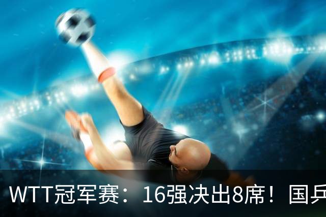 WTT冠军赛：16强决出8席！国乒大获全胜，林昀儒鏖战5局逆转